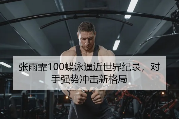 张雨霏100蝶泳逼近世界纪录，对手强势冲击新格局